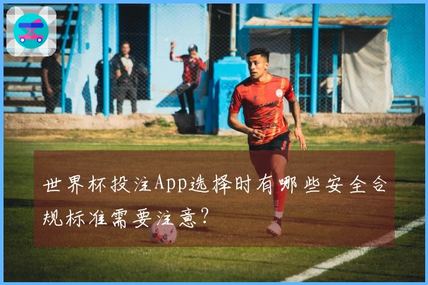 世界杯投注App选择时有哪些安全合规标准需要注意？