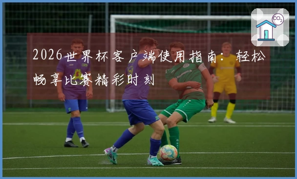 2026世界杯客户端使用指南：轻松畅享比赛精彩时刻